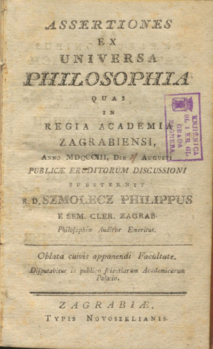 Assertiones ex universa philosophia quas in regia Academia Zagrabiensi : anno MDCCCIII, die 4 Augusti publicae eruditorum discussioni / substernit r. d. Szmolecz Philippus e sem cler. zagrab. philosophiae auditor emeritus ; [Ex praelectionibus Mathiae Kirinich ... Andreae Minkovich ... Georgii Sugh ... Francisci Klohammer]